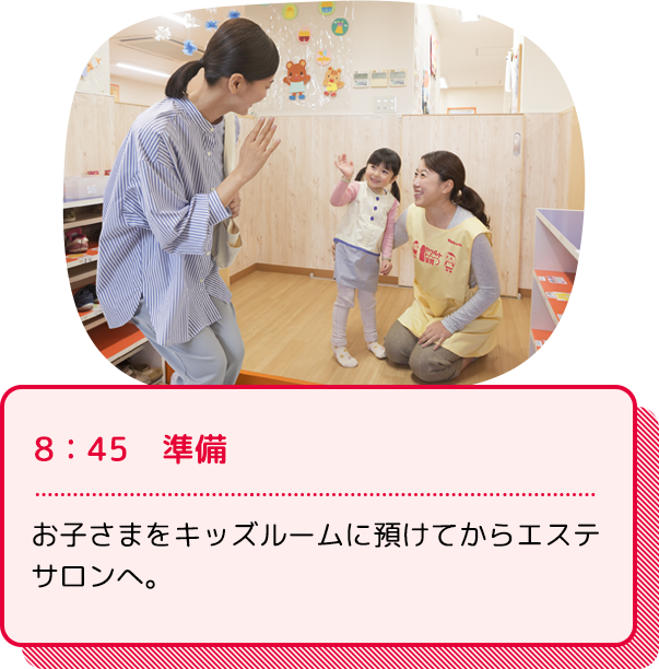 8：45　準備：お子さまをキッズルームに預けてからエステサロンへ。出発の準備をします。