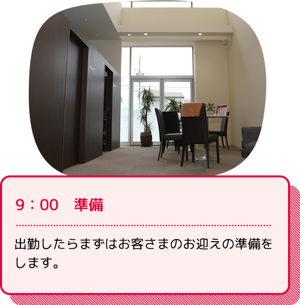 9：00　準備：出勤したらまずはお客さまのお迎えの準備をします。