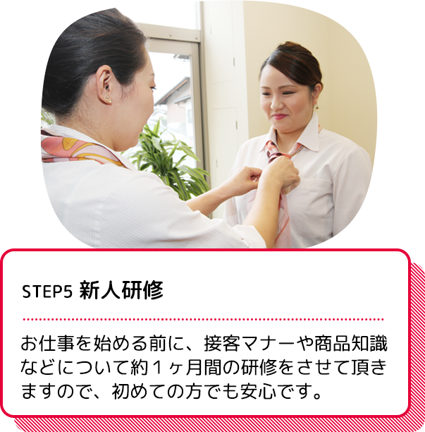 STEP5 新人研修：お仕事を始める前に、接客マナーや商品知識などについて約１か月間の研修をさせていただきますので、初めての方でも安心です。
