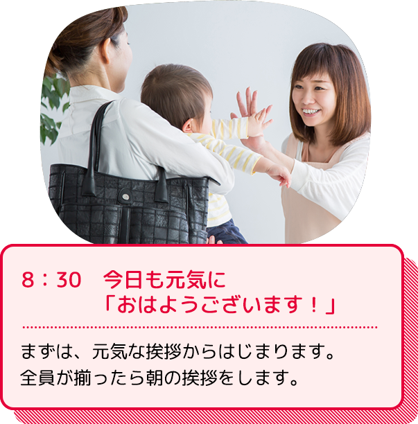 8：30　今日も元気に「おはようございます！」：まずは、元気な挨拶からはじまります。全員が揃ったら朝の挨拶をします。