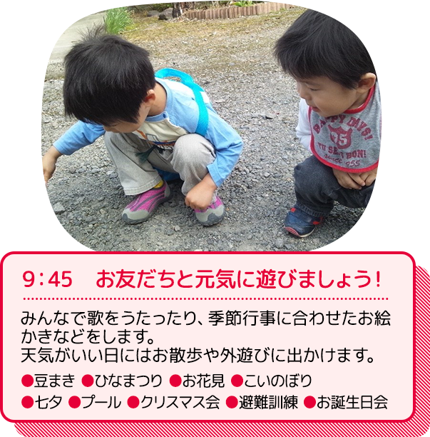 9：45　お友だちと元気に遊びましょう！：みんなで歌を歌ったり、季節行事に合わせたお絵かきなどをします。天気がいい日にはお散歩や外遊びに出かけます。（行事の一例）●豆まき ●ひなまつり ●お花見 ●こいのぼり ●七夕 ●プール ●クリスマス会 ●避難訓練 ●お誕生日会