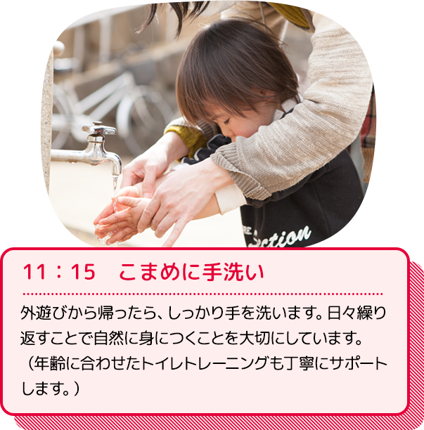 11：15　こまめに手洗い：外遊びから帰ったら、しっかり手を洗います。日々繰り返すことで自然に身につくことを大切にしています。（年齢に合わせたトイレトレーニングも丁寧にサポートします。）