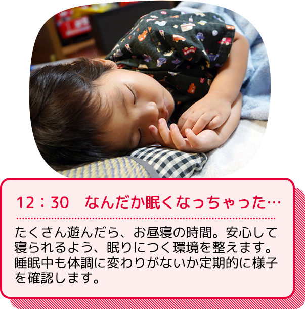 12：30  なんだか眠くなっちゃった…：たくさん遊んだら、お昼寝の時間。安心して寝られるよう、眠りにつく環境を整えます。睡眠中も体調に変わりがないか定期的に様子を確認します。