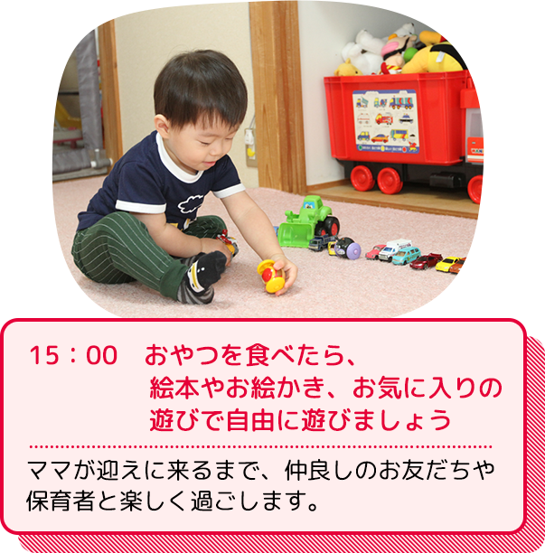 15：00  おやつを食べたら、絵本やお絵かき、お気に入りの遊びで自由に遊びましょう：ママが迎えに来るまで、仲良しのお友だちや保育者と楽しく過ごします。