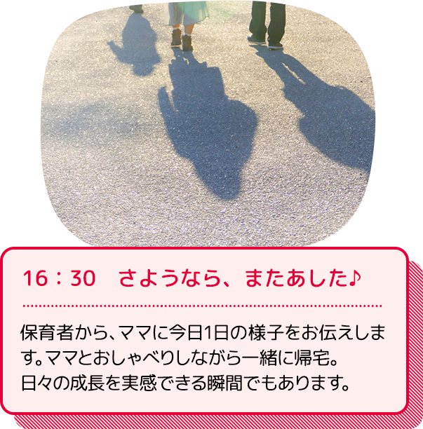 16：30　さようなら、またあした♪：保育者から、ママに今日1日の様子をお伝えします。ママとおしゃべりしながら一緒に帰宅。日々の成長を実感できる瞬間でもあります。