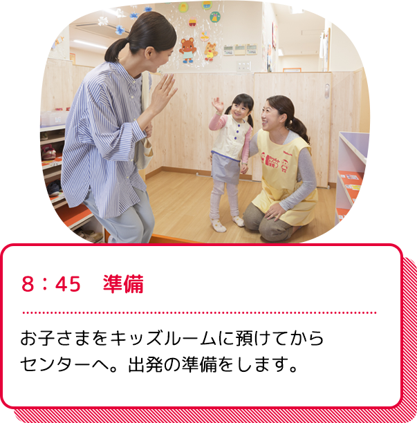 8：45　準備：お子さまをキッズルームに預けてからセンターへ。出発の準備をします。