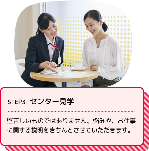 STEP3 センター見学：堅苦しいものではありません。悩みや、お仕事に関する説明をきちんとさせていただきます。