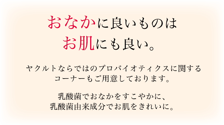 おなかに良いものはお肌にも良い。ヤクルトならではのプロバイオティクスに関するコーナーもご用意しております。乳酸菌でおなかをすこやかに、乳酸菌由来成分でお肌をきれいに。